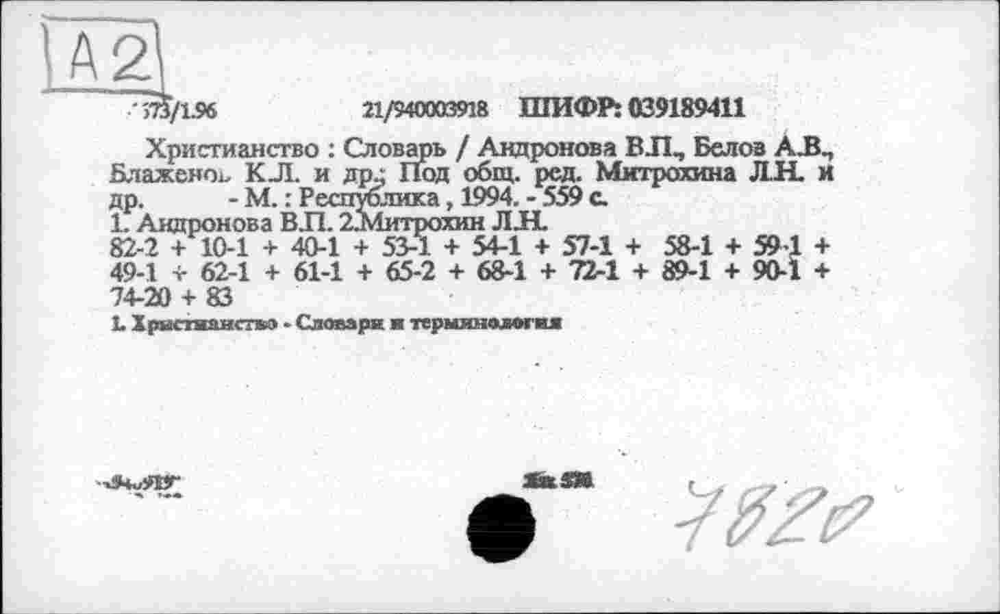 ﻿>73/196	21/940003918 ШИФР: 039189411
Христианство : Словарь / Андронова ВЛ., Белов АЛП Блаженоь КЛ. и др.: Под общ. ред. Митрохина ДН. и др. - М. : Республика, 1994. - 559 с.
1. Андронова ВЛ. 2.Митрохин ЛЛ.
82-2 + 10-1 + 40-1 + 53-1 + 54-1 + 57-1 + 58-1 + 594 + 49-1 + 62-1 + 61-1 + 65-2 + 68-1 + 72-1 + 89-1 + 90-Ï + 74-20 + 83
1 Хрястяанстко • Словари я терминология

